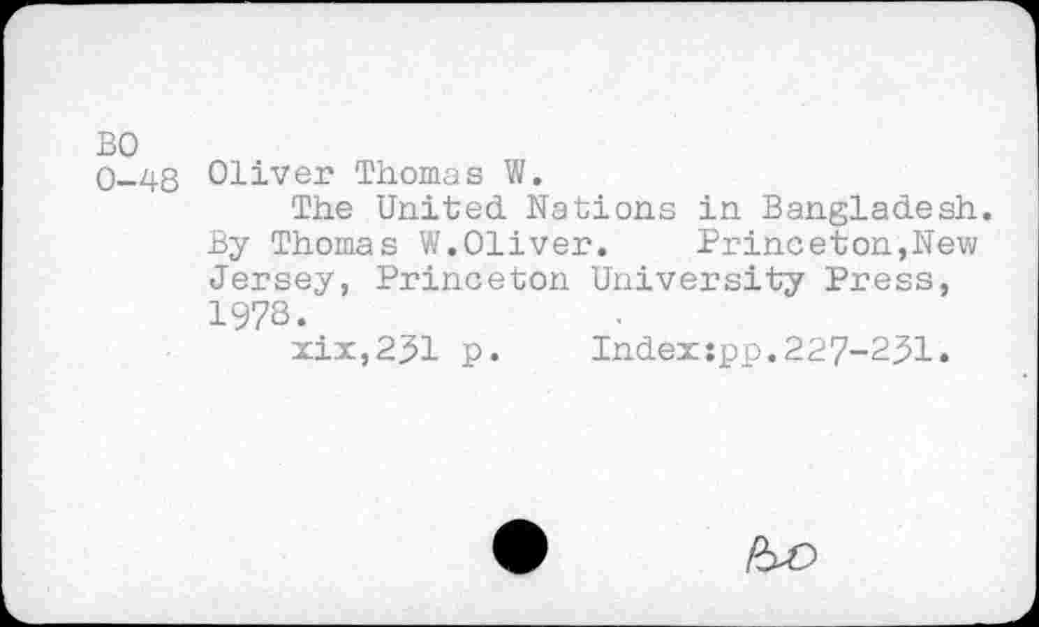 ﻿BO
0-48 Oliver Thomas W.
The United Nations in Bangladesh. By Thomas W.Oliver.	Princeton,New
Jersey, Princeton University Press, 197S.
xix,251 p. Index:pp.227-251.